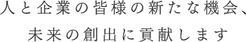 人と企業の皆様の新たな機会、未来の創出に貢献します
